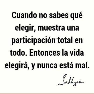 Cuando no sabes qué elegir, muestra una participación total en todo. Entonces la vida elegirá, y nunca está