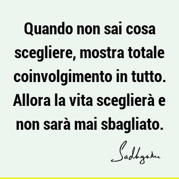 Quando non sai cosa scegliere, mostra totale coinvolgimento in tutto. Allora la vita sceglierà e non sarà mai