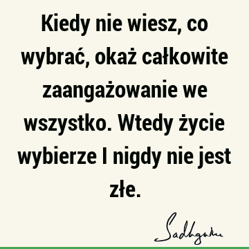 Kiedy nie wiesz, co wybrać, okaż całkowite zaangażowanie we wszystko. Wtedy życie wybierze i nigdy nie jest zł