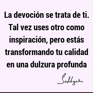 La devoción se trata de ti. Tal vez uses otro como inspiración, pero estás transformando tu calidad en una dulzura