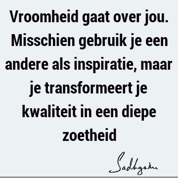 Vroomheid gaat over jou. Misschien gebruik je een andere als inspiratie, maar je transformeert je kwaliteit in een diepe