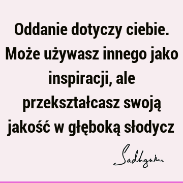 Oddanie dotyczy ciebie. Może używasz innego jako inspiracji, ale przekształcasz swoją jakość w głęboką sł