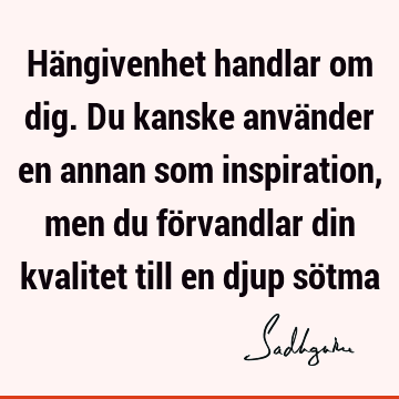 Hängivenhet handlar om dig. Du kanske använder en annan som inspiration, men du förvandlar din kvalitet till en djup sö