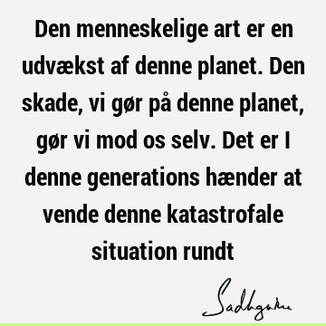 Den menneskelige art er en udvækst af denne planet. Den skade, vi gør på denne planet, gør vi mod os selv. Det er i denne generations hænder at vende denne