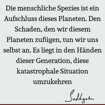 Die menschliche Spezies ist ein Aufschluss dieses Planeten. Den Schaden, den wir diesem Planeten zufügen, tun wir uns selbst an. Es liegt in den Händen dieser G