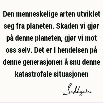 Den menneskelige arten utviklet seg fra planeten. Skaden vi gjør på denne planeten, gjør vi mot oss selv. Det er i hendelsen på denne generasjonen å snu denne