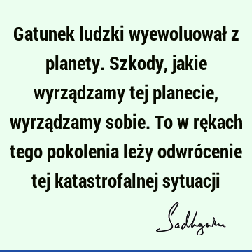 Gatunek ludzki wyewoluował z planety. Szkody, jakie wyrządzamy tej planecie, wyrządzamy sobie. To w rękach tego pokolenia leży odwrócenie tej katastrofalnej