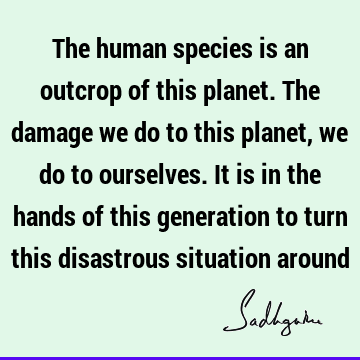The human species is an outcrop of this planet. The damage we do to this planet, we do to ourselves. It is in the hands of this generation to turn this