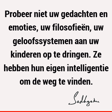 Probeer niet uw gedachten en emoties, uw filosofieën, uw geloofssystemen aan uw kinderen op te dringen. Ze hebben hun eigen intelligentie om de weg te