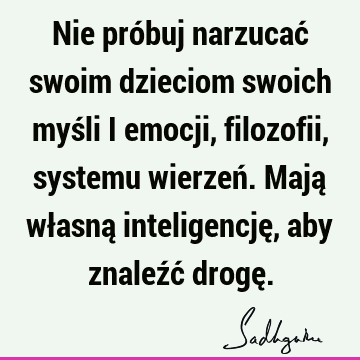 Nie próbuj narzucać swoim dzieciom swoich myśli i emocji, filozofii, systemu wierzeń. Mają własną inteligencję, aby znaleźć drogę