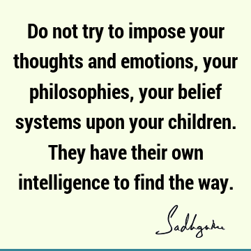 Do not try to impose your thoughts and emotions, your philosophies, your belief systems upon your children. They have their own intelligence to find the