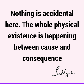 Nothing is accidental here. The whole physical existence is happening between cause and