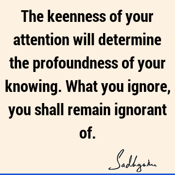 The keenness of your attention will determine the profoundness of your knowing. What you ignore, you shall remain ignorant