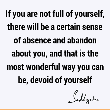 If you are not full of yourself, there will be a certain sense of absence and abandon about you, and that is the most wonderful way you can be, devoid of