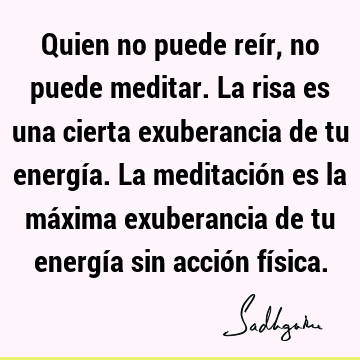 Quien no puede reír, no puede meditar. La risa es una cierta exuberancia de tu energía. La meditación es la máxima exuberancia de tu energía sin acción fí