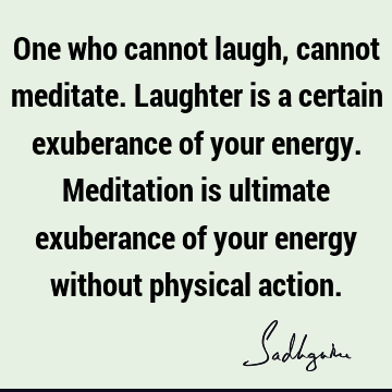 One who cannot laugh, cannot meditate. Laughter is a certain exuberance of your energy. Meditation is ultimate exuberance of your energy without physical