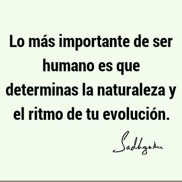 Lo más importante de ser humano es que determinas la naturaleza y el ritmo de tu evolució