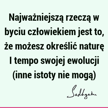 Najważniejszą rzeczą w byciu człowiekiem jest to, że możesz określić naturę i tempo swojej ewolucji (inne istoty nie mogą)