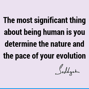 The most significant thing about being human is you determine the nature and the pace of your