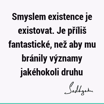 Smyslem existence je existovat. Je příliš fantastické, než aby mu bránily významy jakéhokoli