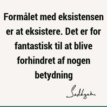 Formålet med eksistensen er at eksistere. Det er for fantastisk til at blive forhindret af nogen