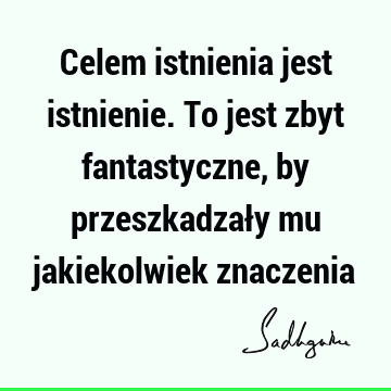 Celem istnienia jest istnienie. To jest zbyt fantastyczne, by przeszkadzały mu jakiekolwiek