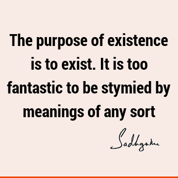 The purpose of existence is to exist. It is too fantastic to be stymied by meanings of any