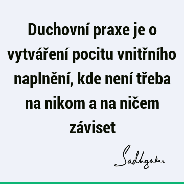 Duchovní praxe je o vytváření pocitu vnitřního naplnění, kde není třeba na nikom a na ničem zá