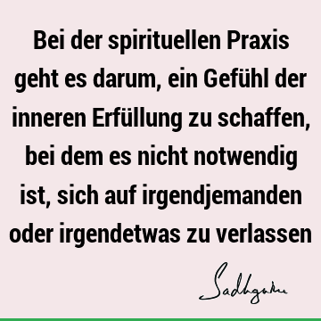 Bei der spirituellen Praxis geht es darum, ein Gefühl der inneren Erfüllung zu schaffen, bei dem es nicht notwendig ist, sich auf irgendjemanden oder