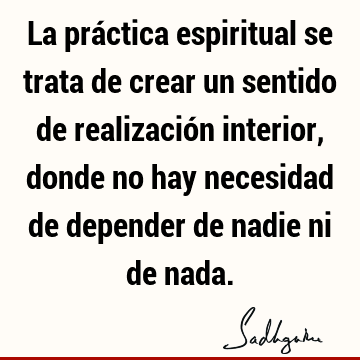 La práctica espiritual se trata de crear un sentido de realización interior, donde no hay necesidad de depender de nadie ni de