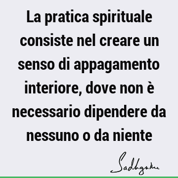 La pratica spirituale consiste nel creare un senso di appagamento interiore, dove non è necessario dipendere da nessuno o da