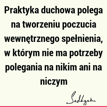 Praktyka duchowa polega na tworzeniu poczucia wewnętrznego spełnienia, w którym nie ma potrzeby polegania na nikim ani na