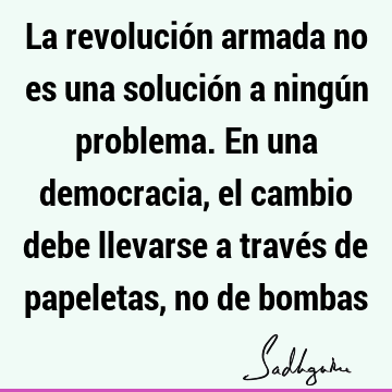 La revolución armada no es una solución a ningún problema. En una democracia, el cambio debe llevarse a través de papeletas, no de