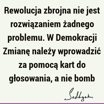 Rewolucja zbrojna nie jest rozwiązaniem żadnego problemu. W Demokracji Zmianę należy wprowadzić za pomocą kart do głosowania, a nie