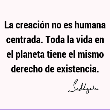 La creación no es humana centrada. Toda la vida en el planeta tiene el mismo derecho de