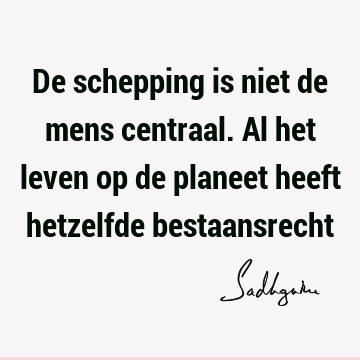 De schepping is niet de mens centraal. Al het leven op de planeet heeft hetzelfde