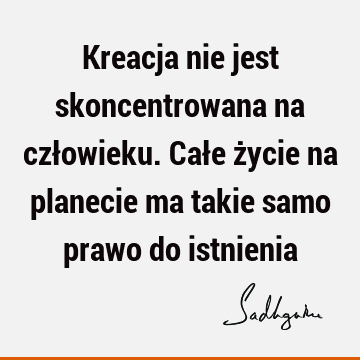 Kreacja nie jest skoncentrowana na człowieku. Całe życie na planecie ma takie samo prawo do