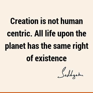 Creation is not human centric. All life upon the planet has the same right of