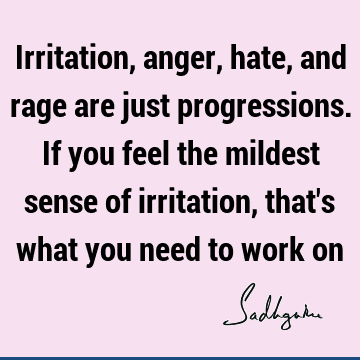 Irritation, anger, hate, and rage are just progressions. If you feel the mildest sense of irritation, that