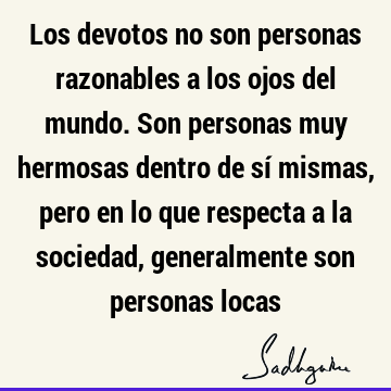 Los devotos no son personas razonables a los ojos del mundo. Son personas muy hermosas dentro de sí mismas, pero en lo que respecta a la sociedad, generalmente