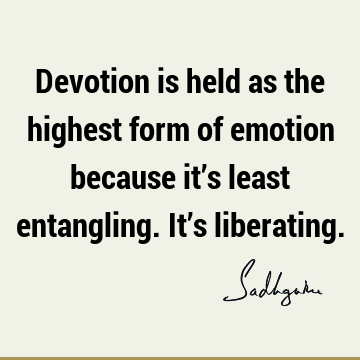 Devotion is held as the highest form of emotion because it’s least entangling. It’s