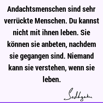 Andachtsmenschen sind sehr verrückte Menschen. Du kannst nicht mit ihnen leben. Sie können sie anbeten, nachdem sie gegangen sind. Niemand kann sie verstehen,