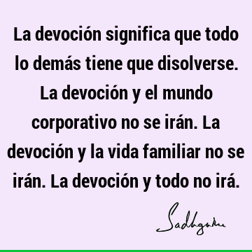 La devoción significa que todo lo demás tiene que disolverse. La devoción y el mundo corporativo no se irán. La devoción y la vida familiar no se irán. La