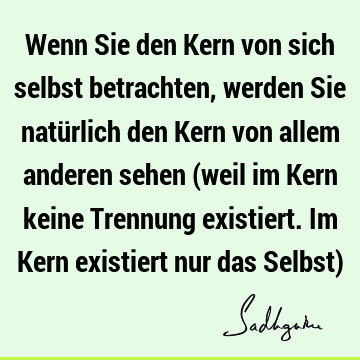 Wenn Sie den Kern von sich selbst betrachten, werden Sie natürlich den Kern von allem anderen sehen (weil im Kern keine Trennung existiert. Im Kern existiert