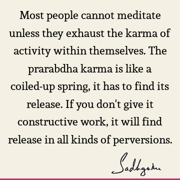 Most people cannot meditate unless they exhaust the karma of activity within themselves. The prarabdha karma is like a coiled-up spring, it has to find its