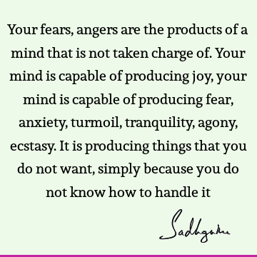 Your fears, angers are the products of a mind that is not taken charge of. Your mind is capable of producing joy, your mind is capable of producing fear,