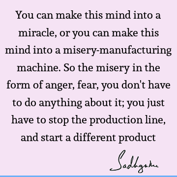 You can make this mind into a miracle, or you can make this mind into a misery-manufacturing machine. So the misery in the form of anger, fear, you don