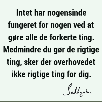 Intet har nogensinde fungeret for nogen ved at gøre alle de forkerte ting. Medmindre du gør de rigtige ting, sker der overhovedet ikke rigtige ting for