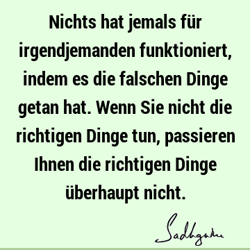 Nichts hat jemals für irgendjemanden funktioniert, indem es die falschen Dinge getan hat. Wenn Sie nicht die richtigen Dinge tun, passieren Ihnen die richtigen