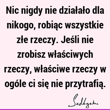 Nic nigdy nie działało dla nikogo, robiąc wszystkie złe rzeczy. Jeśli nie zrobisz właściwych rzeczy, właściwe rzeczy w ogóle ci się nie przytrafią